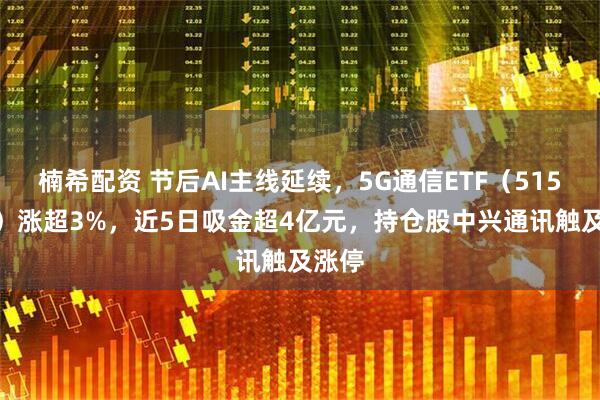 楠希配资 节后AI主线延续,5G通信ETF(515050)涨超3%,近5日吸金超4亿元,持仓股中兴通讯触及涨停