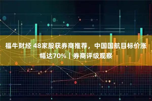 福牛财经 48家股获券商推荐，中国国航目标价涨幅达70%｜券商评级观察