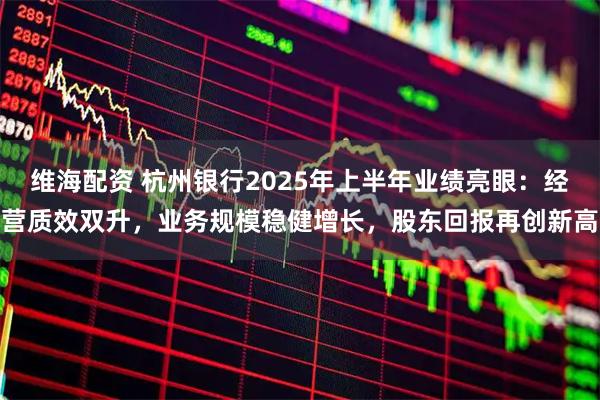 维海配资 杭州银行2025年上半年业绩亮眼:经营质效双升,业务规模稳健增长,股东回报再创新高