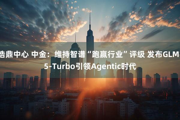 浩鼎中心 中金：维持智谱“跑赢行业”评级 发布GLM-5-Turbo引领Agentic时代
