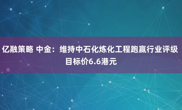亿融策略 中金：维持中石化炼化工程跑赢行业评级 目标价6.6港元