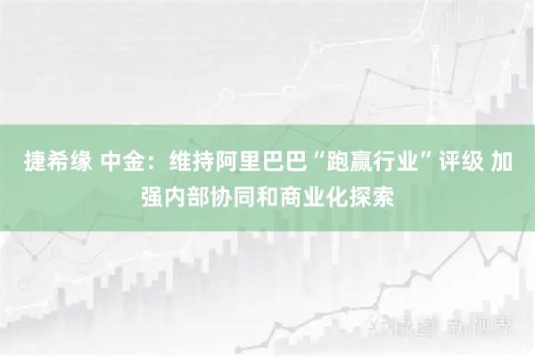 捷希缘 中金：维持阿里巴巴“跑赢行业”评级 加强内部协同和商业化探索