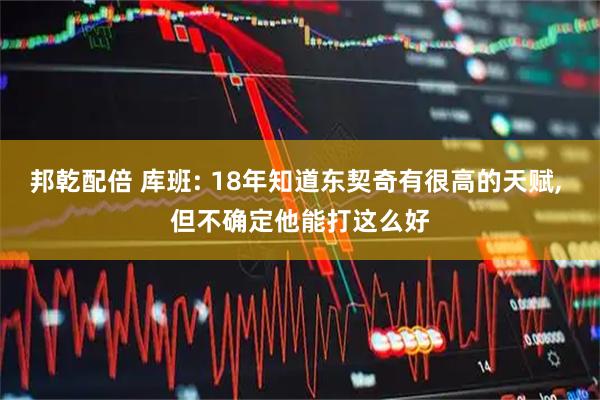 邦乾配倍 库班: 18年知道东契奇有很高的天赋, 但不确定他能打这么好