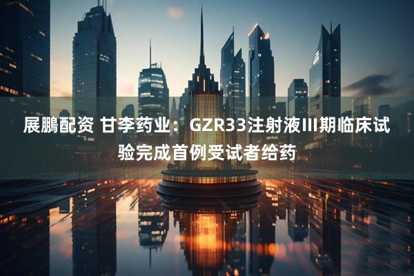 展鵬配资 甘李药业：GZR33注射液Ⅲ期临床试验完成首例受试者给药